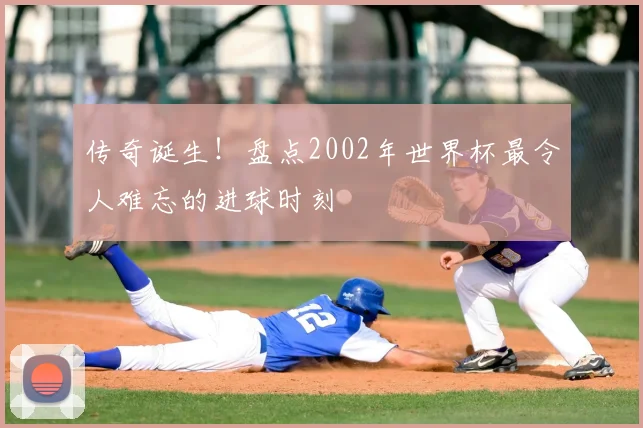 传奇诞生!盘点2002年世界杯最令人难忘的进球时刻