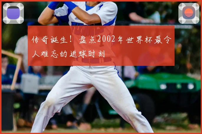 传奇诞生！盘点2002年世界杯最令人难忘的进球时刻