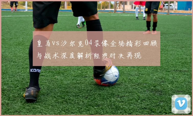 皇马vs沙尔克04录像全场精彩回顾与战术深度解析经典对决再现