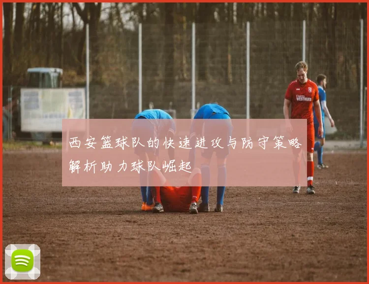 西安篮球队的快速进攻与防守策略解析助力球队崛起