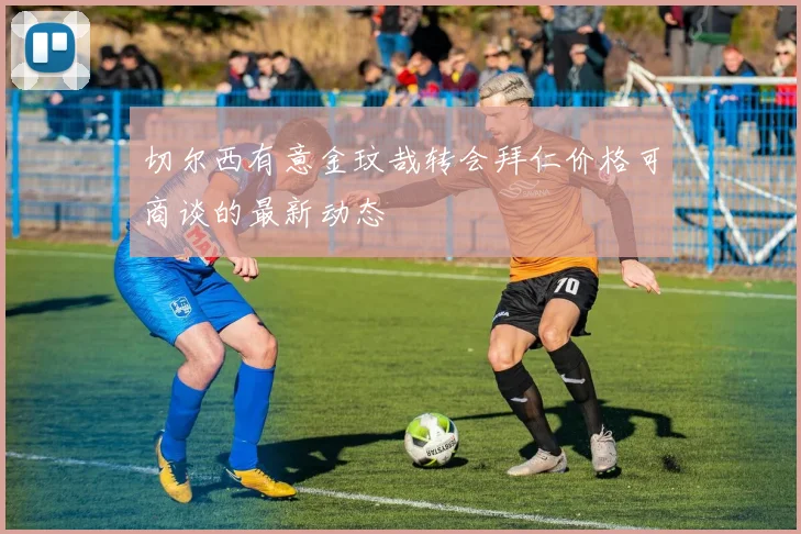 切尔西有意金玟哉转会拜仁价格可商谈的最新动态