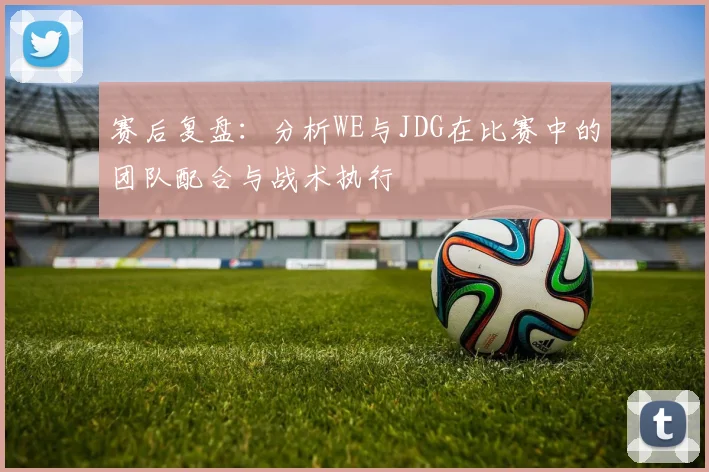 赛后复盘:分析WE与JDG在比赛中的团队配合与战术执行