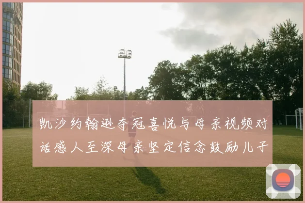 凯沙约翰逊夺冠喜悦与母亲视频对话感人至深母亲坚定信念鼓励儿子追梦