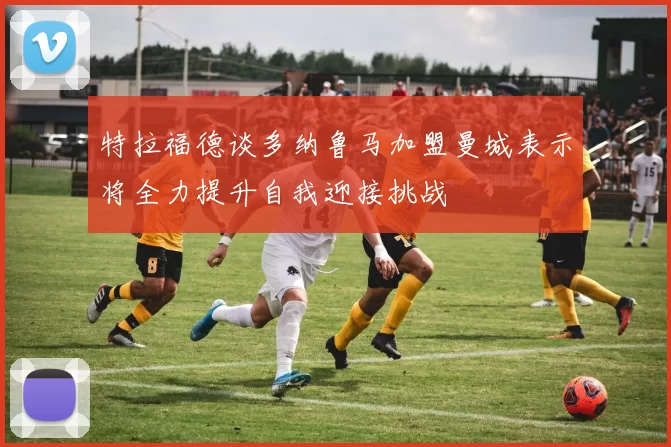 特拉福德谈多纳鲁马加盟曼城表示将全力提升自我迎接挑战