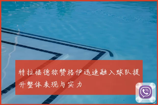 特拉福德称赞格伊迅速融入球队提升整体表现与实力