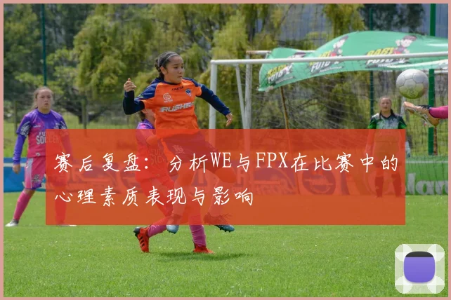 赛后复盘:分析WE与FPX在比赛中的心理素质表现与影响