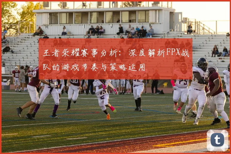 王者荣耀赛事分析:深度解析FPX战队的游戏节奏与策略运用