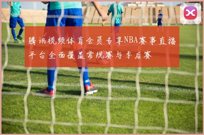 腾讯视频体育会员专享NBA赛事直播平台全面覆盖常规赛与季后赛