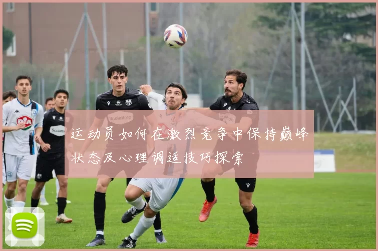 运动员如何在激烈竞争中保持巅峰状态及心理调适技巧探索