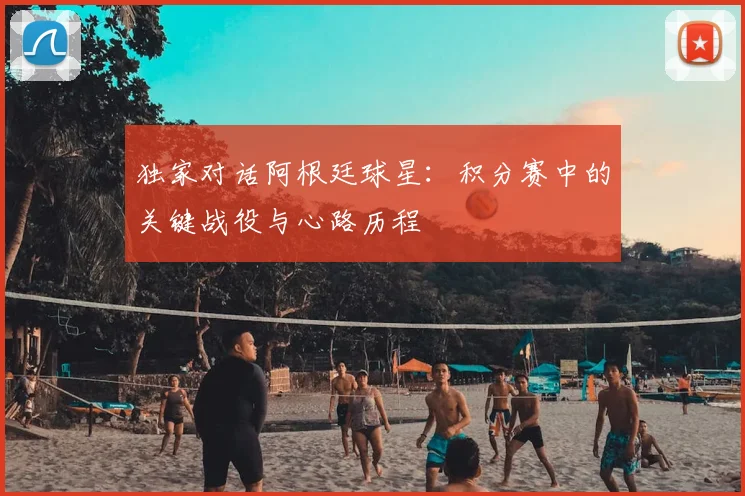独家对话阿根廷球星:积分赛中的关键战役与心路历程
