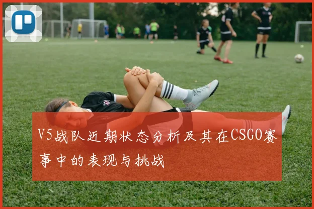 V5战队近期状态分析及其在CSGO赛事中的表现与挑战