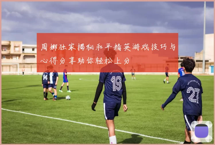 周娜独家揭秘和平精英游戏技巧与心得分享助你轻松上分