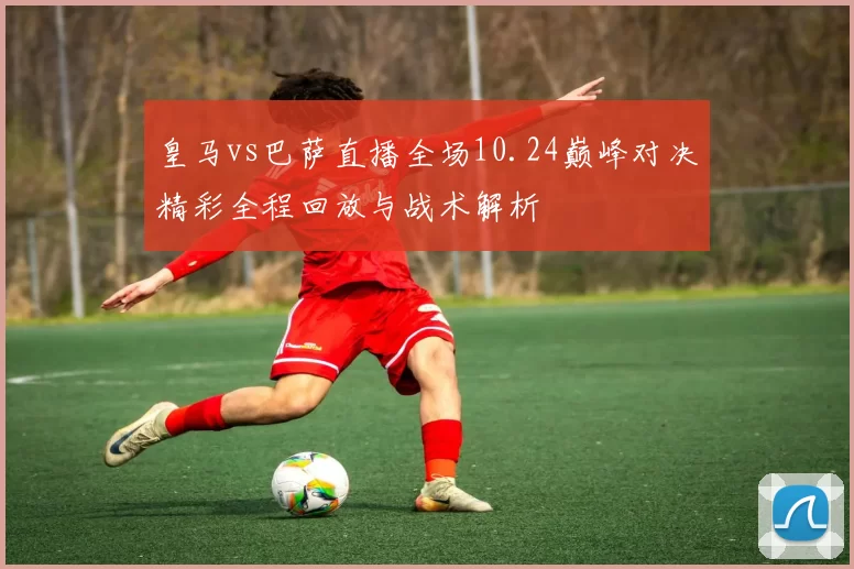 皇马vs巴萨直播全场10.24巅峰对决精彩全程回放与战术解析