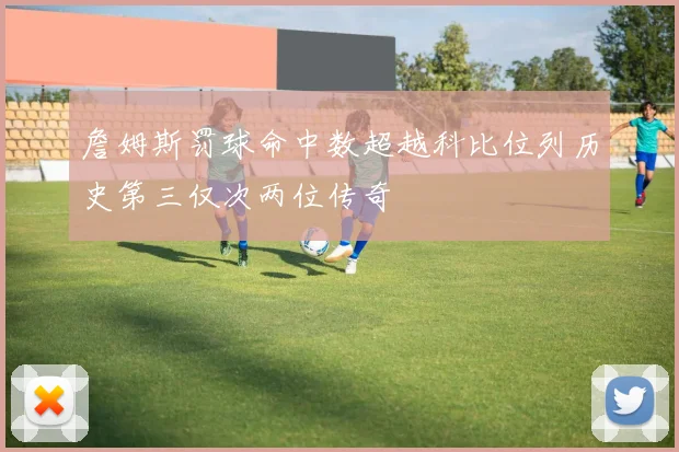 詹姆斯罚球命中数超越科比位列历史第三仅次两位传奇