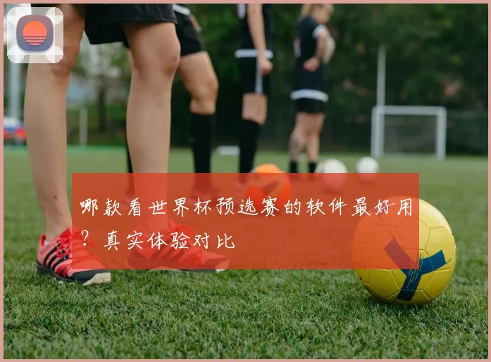 哪款看世界杯预选赛的软件最好用?真实体验对比