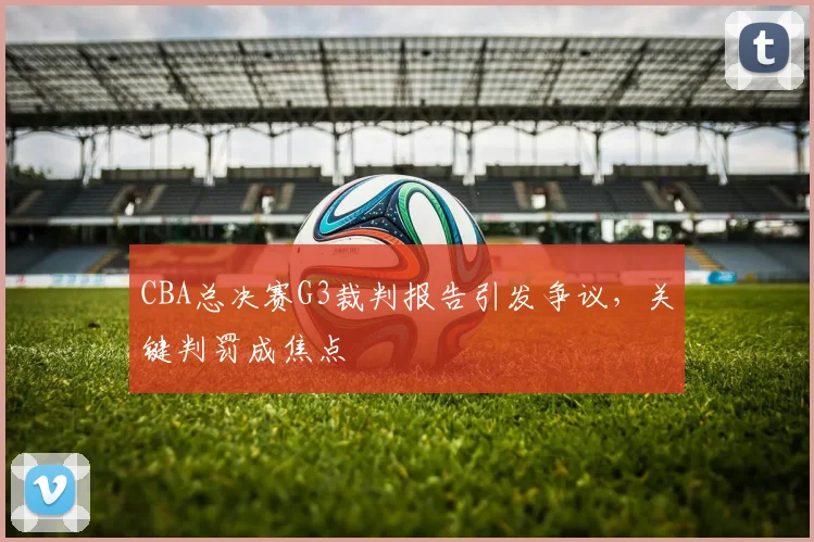 CBA总决赛G3裁判报告引发争议，关键判罚成焦点