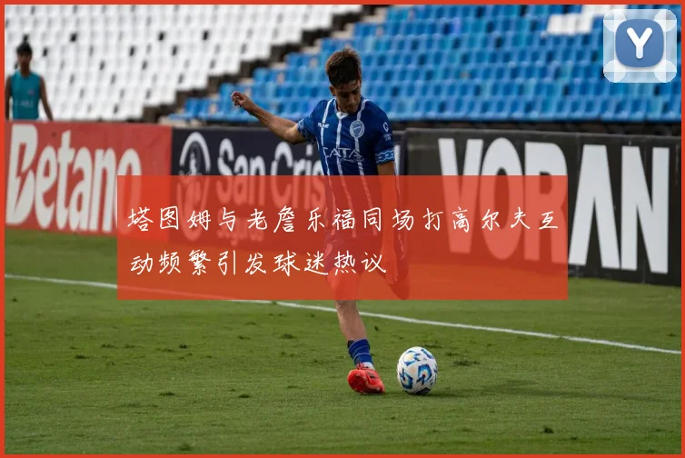 塔图姆与老詹乐福同场打高尔夫互动频繁引发球迷热议