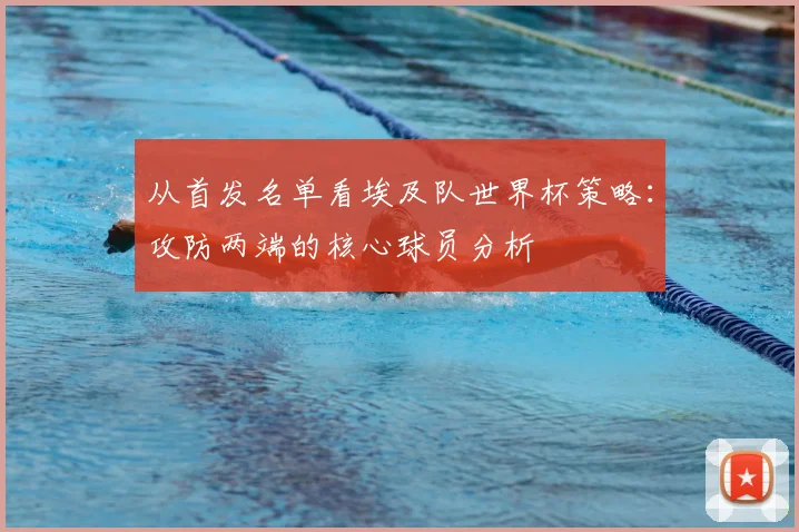 从首发名单看埃及队世界杯策略：攻防两端的核心球员分析