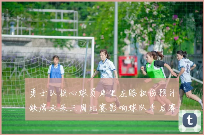 勇士队核心球员库里左膝扭伤预计缺席未来三周比赛影响球队季后赛前景