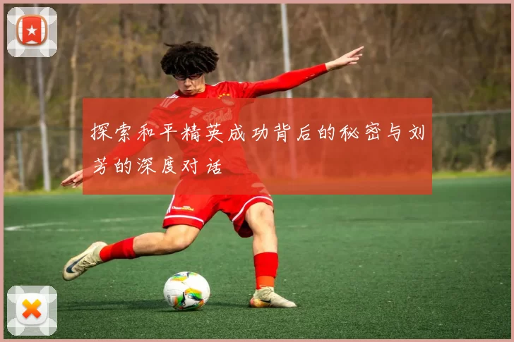 探索和平精英成功背后的秘密与刘芳的深度对话