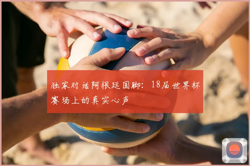 独家对话阿根廷国脚：18届世界杯赛场上的真实心声
