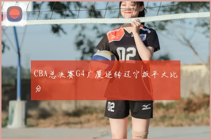 CBA总决赛G4广厦逆转辽宁扳平大比分