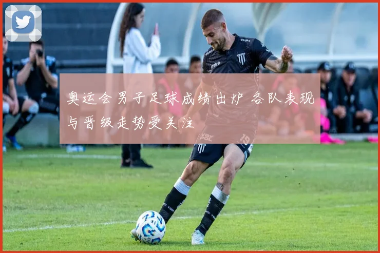 奥运会男子足球成绩出炉 各队表现与晋级走势受关注