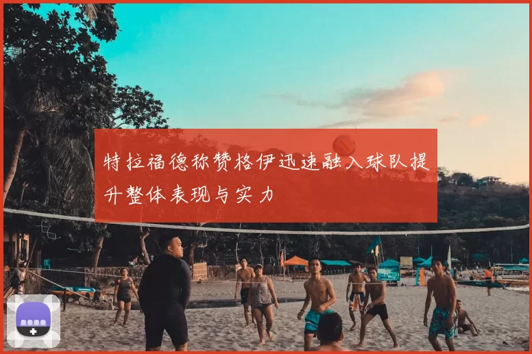 特拉福德称赞格伊迅速融入球队提升整体表现与实力