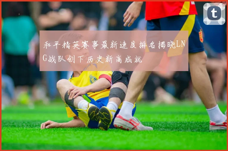 和平精英赛事最新速度排名揭晓LNG战队创下历史新高成就