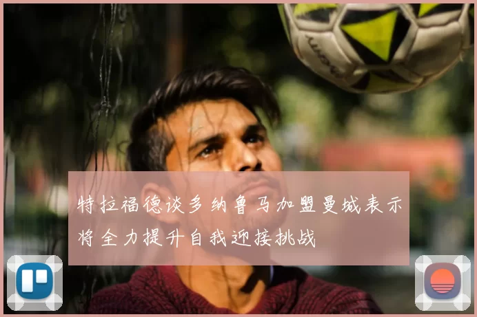 特拉福德谈多纳鲁马加盟曼城表示将全力提升自我迎接挑战