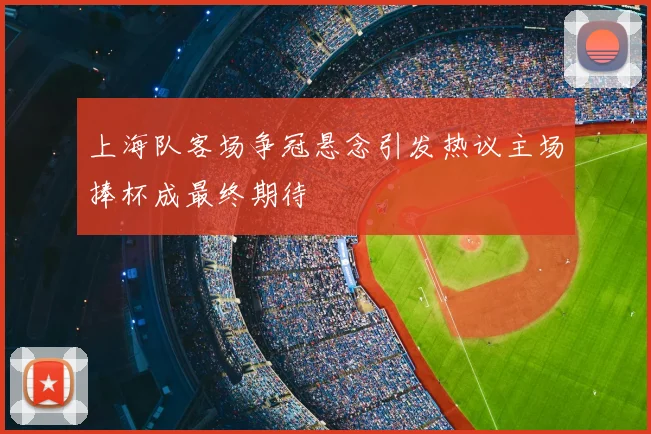 上海队客场争冠悬念引发热议主场捧杯成最终期待