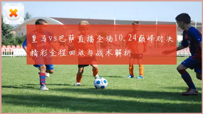 皇马vs巴萨直播全场10.24巅峰对决精彩全程回放与战术解析