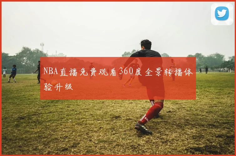 NBA直播免费观看360度全景转播体验升级