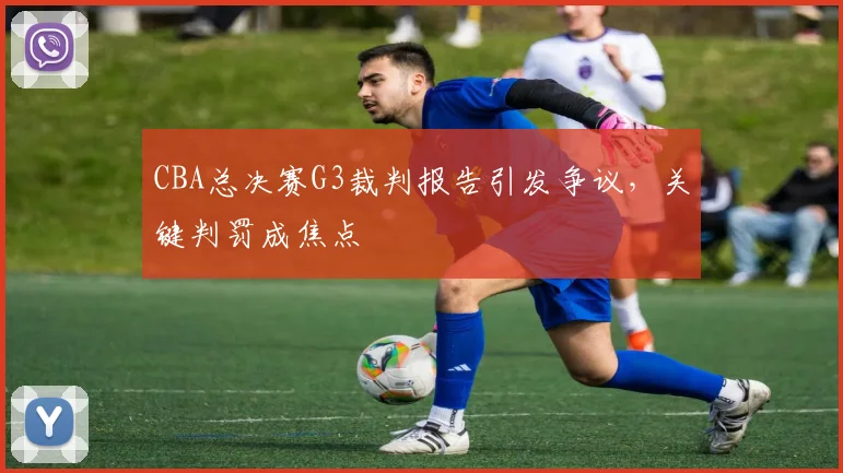 CBA总决赛G3裁判报告引发争议，关键判罚成焦点