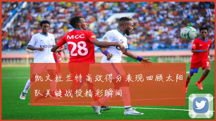 凯文杜兰特高效得分表现回顾太阳队关键战役精彩瞬间