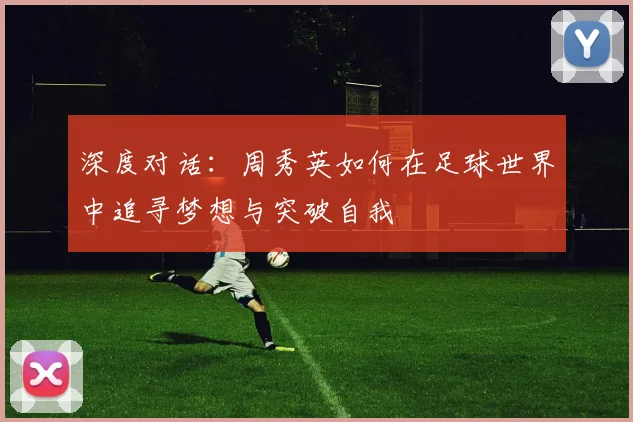 深度对话：周秀英如何在足球世界中追寻梦想与突破自我