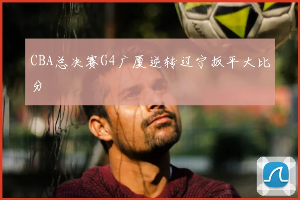 CBA总决赛G4广厦逆转辽宁扳平大比分