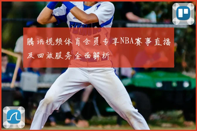 腾讯视频体育会员专享NBA赛事直播及回放服务全面解析