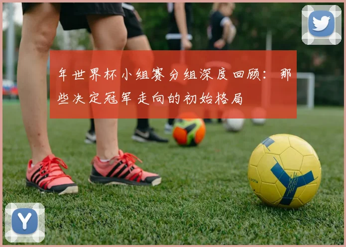 年世界杯小组赛分组深度回顾：那些决定冠军走向的初始格局