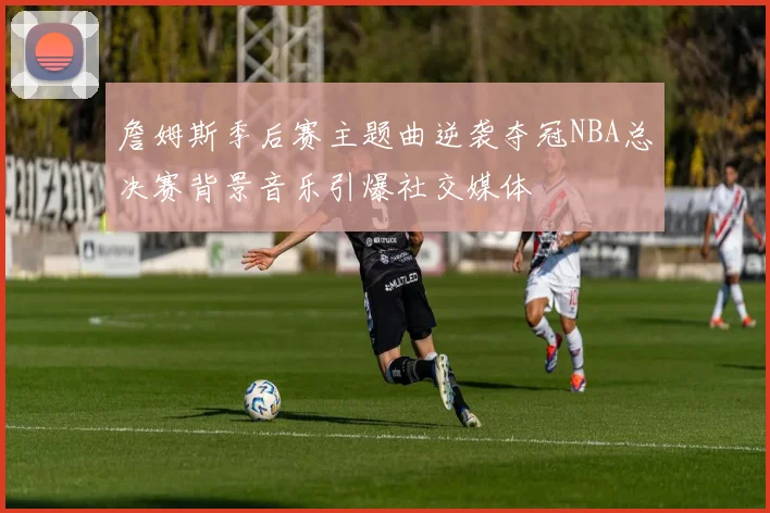 詹姆斯季后赛主题曲逆袭夺冠NBA总决赛背景音乐引爆社交媒体
