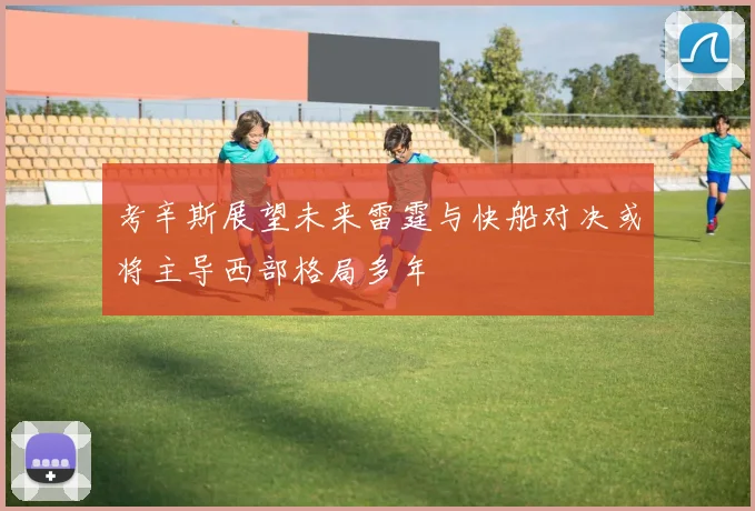 考辛斯展望未来雷霆与快船对决或将主导西部格局多年