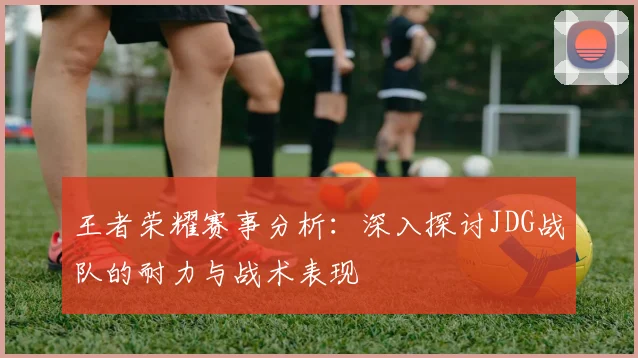 王者荣耀赛事分析:深入探讨JDG战队的耐力与战术表现