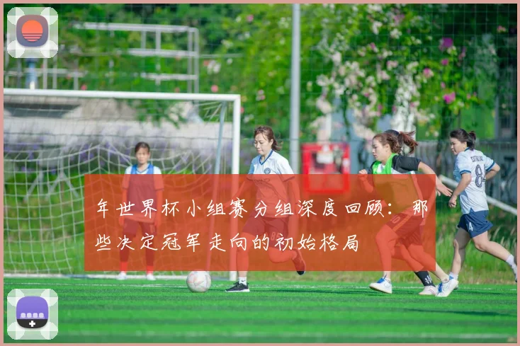 年世界杯小组赛分组深度回顾：那些决定冠军走向的初始格局
