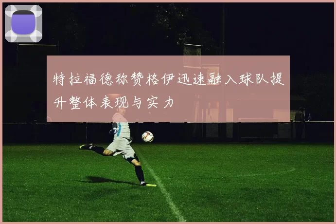 特拉福德称赞格伊迅速融入球队提升整体表现与实力