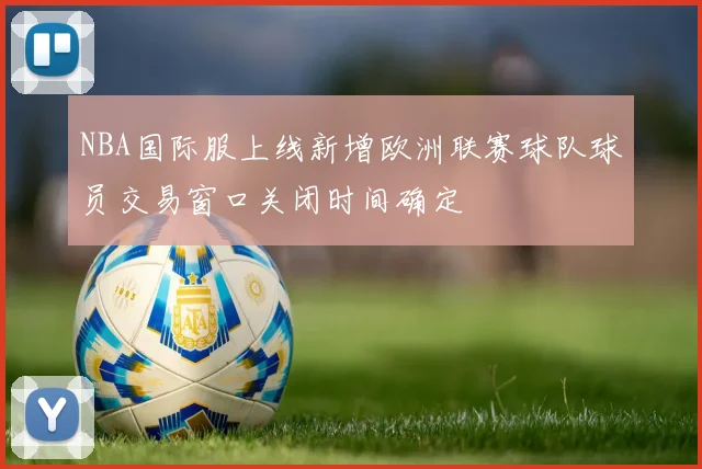 NBA国际服上线新增欧洲联赛球队球员交易窗口关闭时间确定