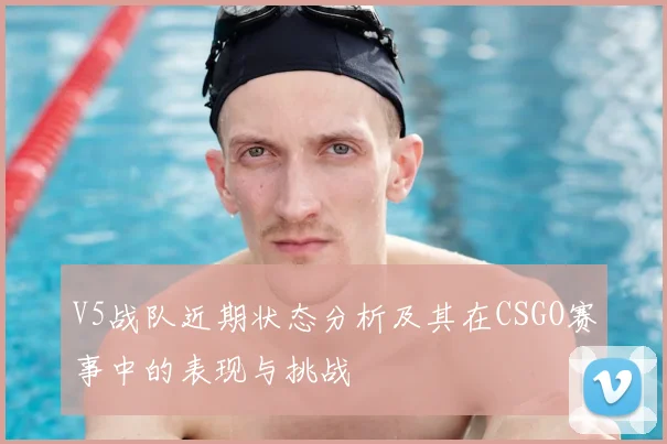 V5战队近期状态分析及其在CSGO赛事中的表现与挑战